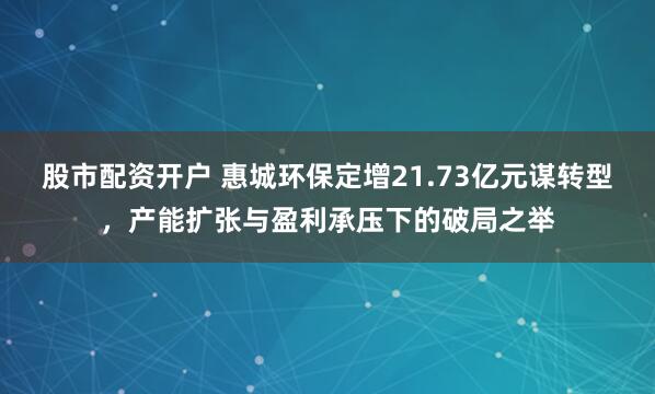 股市配资开户 惠城环保定增21.73亿元谋转型，产能扩张与盈利承压下的破局之举