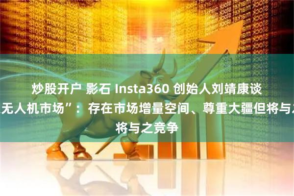 炒股开户 影石 Insta360 创始人刘靖康谈“杀入无人机市场”：存在市场增量空间、尊重大疆但将与之竞争