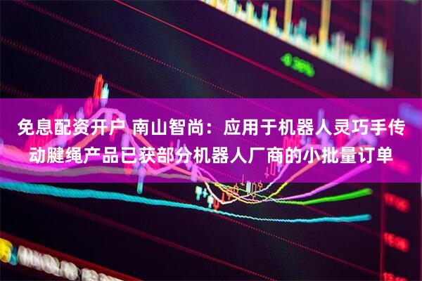 免息配资开户 南山智尚：应用于机器人灵巧手传动腱绳产品已获部分机器人厂商的小批量订单