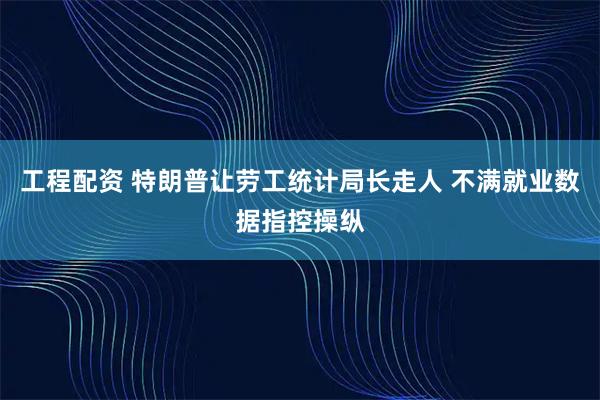 工程配资 特朗普让劳工统计局长走人 不满就业数据指控操纵