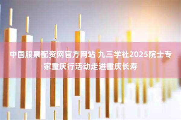 中国股票配资网官方网站 九三学社2025院士专家重庆行活动走进重庆长寿
