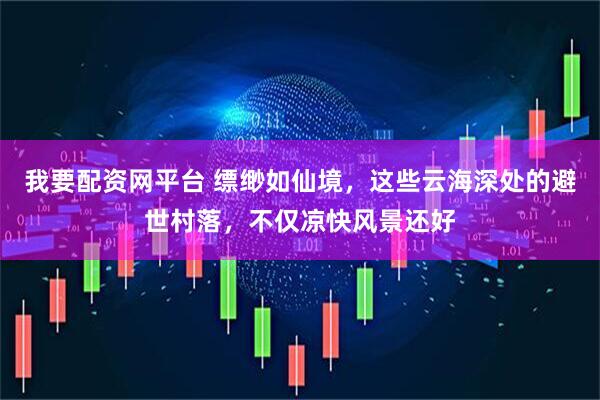 我要配资网平台 缥缈如仙境，这些云海深处的避世村落，不仅凉快风景还好