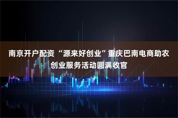 南京开户配资 “源来好创业”重庆巴南电商助农创业服务活动圆满收官