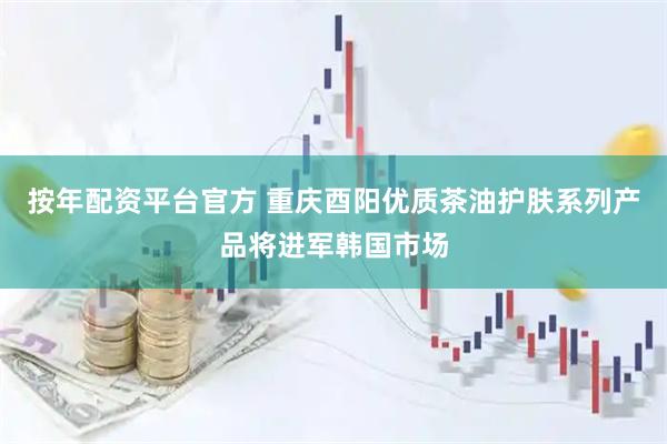 按年配资平台官方 重庆酉阳优质茶油护肤系列产品将进军韩国市场