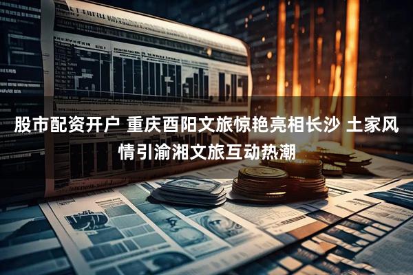 股市配资开户 重庆酉阳文旅惊艳亮相长沙 土家风情引渝湘文旅互动热潮