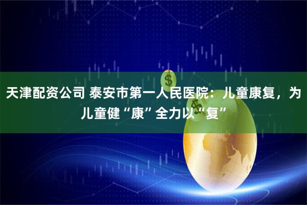 天津配资公司 泰安市第一人民医院：儿童康复，为儿童健“康”全力以“复”