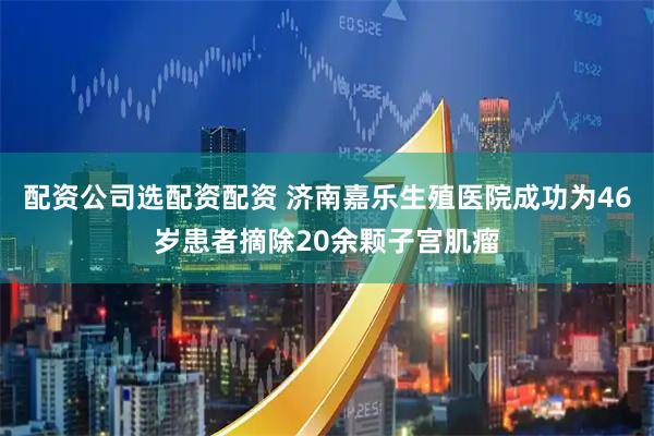 配资公司选配资配资 济南嘉乐生殖医院成功为46岁患者摘除20余颗子宫肌瘤