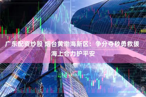 广东配资炒股 烟台黄渤海新区：争分夺秒勇救援 海上合力护平安