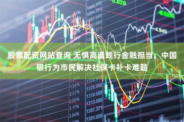股票配资网站查询 无惧高温践行金融担当，中国银行为市民解决社保卡补卡难题
