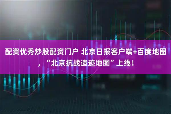 配资优秀炒股配资门户 北京日报客户端+百度地图，“北京抗战遗迹地图”上线！