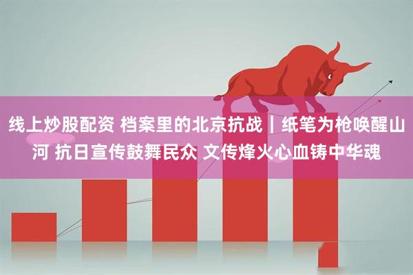 线上炒股配资 档案里的北京抗战｜纸笔为枪唤醒山河 抗日宣传鼓舞民众 文传烽火心血铸中华魂