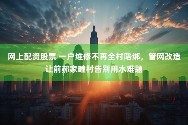 网上配资股票 一户维修不再全村陪绑，管网改造让前郝家疃村告别用水难题