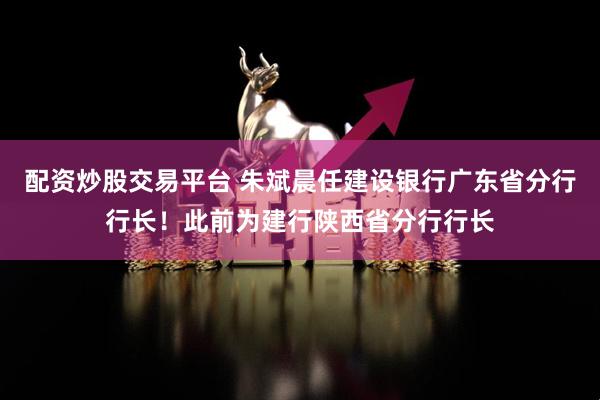 配资炒股交易平台 朱斌晨任建设银行广东省分行行长！此前为建行陕西省分行行长