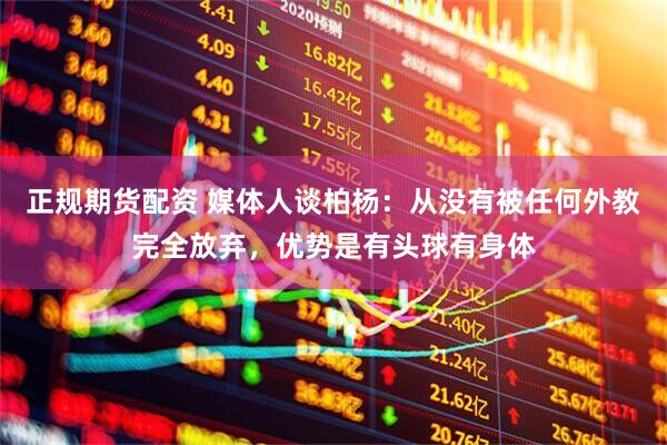 正规期货配资 媒体人谈柏杨：从没有被任何外教完全放弃，优势是有头球有身体