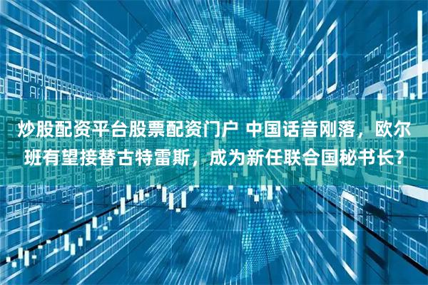 炒股配资平台股票配资门户 中国话音刚落，欧尔班有望接替古特雷斯，成为新任联合国秘书长？