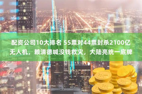 配资公司10大排名 55票对44票封杀2100亿无人机，赖清德喊没钱救灾，大陆亮统一底牌