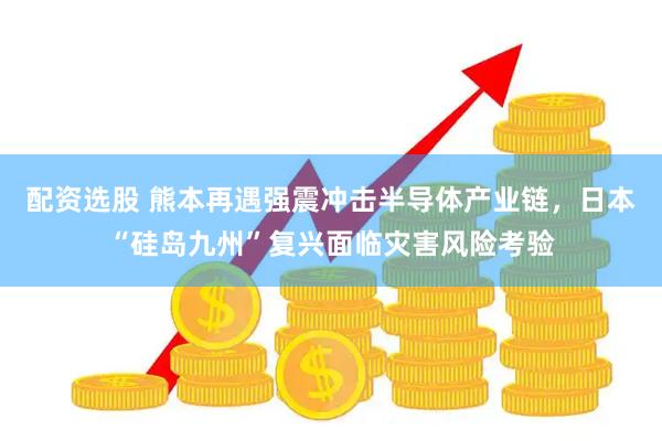 配资选股 熊本再遇强震冲击半导体产业链，日本“硅岛九州”复兴面临灾害风险考验