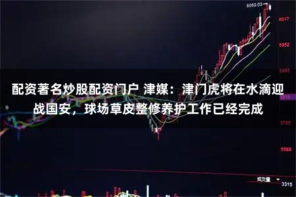 配资著名炒股配资门户 津媒：津门虎将在水滴迎战国安，球场草皮整修养护工作已经完成